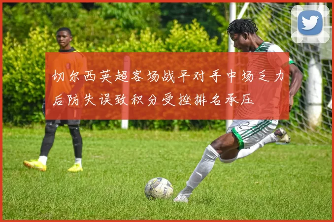 切尔西英超客场战平对手中场乏力后防失误致积分受挫排名承压