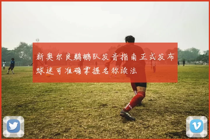 新奥尔良鹈鹕队发音指南正式发布球迷可准确掌握名称读法