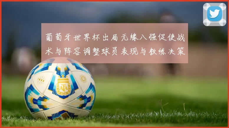 葡萄牙世界杯出局无缘八强促使战术与阵容调整球员表现与教练决策受检视