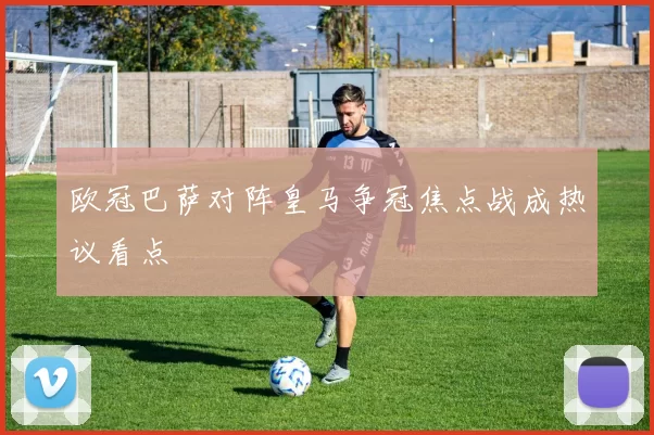 欧冠巴萨对阵皇马争冠焦点战成热议看点