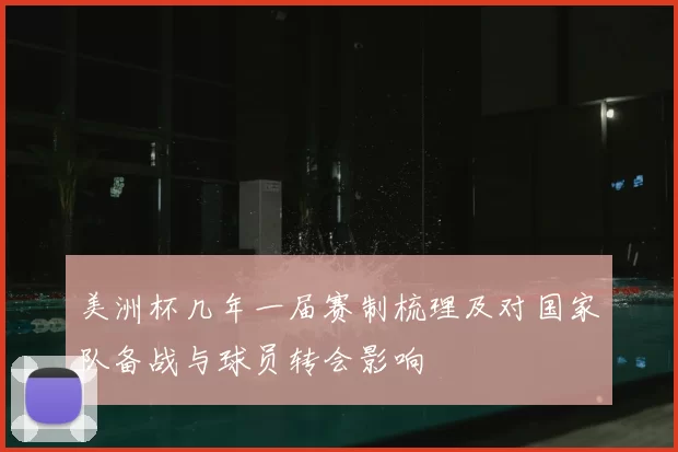 美洲杯几年一届赛制梳理及对国家队备战与球员转会影响
