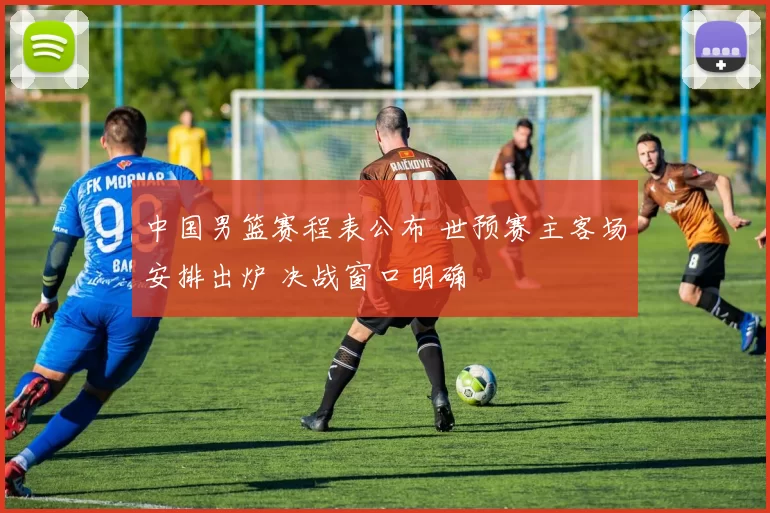 中国男篮赛程表公布 世预赛主客场安排出炉 决战窗口明确