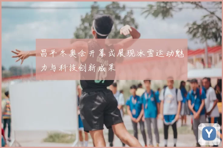 昌平冬奥会开幕式展现冰雪运动魅力与科技创新成果