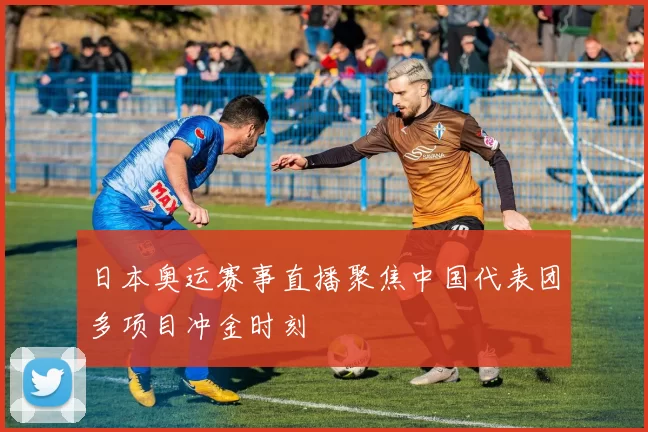 日本奥运赛事直播聚焦中国代表团多项目冲金时刻