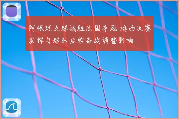 阿根廷点球战胜法国夺冠 梅西决赛发挥与球队后续备战调整影响
