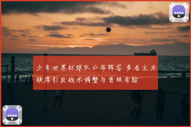 少年世界杯球队公布阵容 多名主力缺席引发战术调整与晋级考验