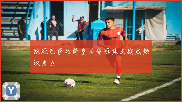 欧冠巴萨对阵皇马争冠焦点战成热议看点