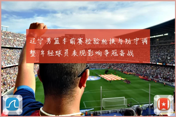 辽宁男篮季前赛检验轮换与防守调整 年轻球员表现影响争冠备战