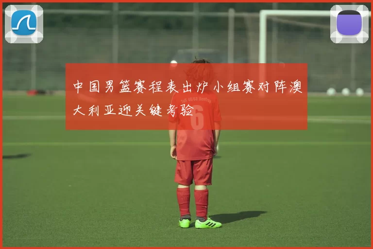 中国男篮赛程表出炉小组赛对阵澳大利亚迎关键考验