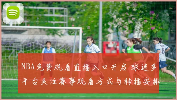 NBA免费观看直播入口开启 球迷多平台关注赛事观看方式与转播安排