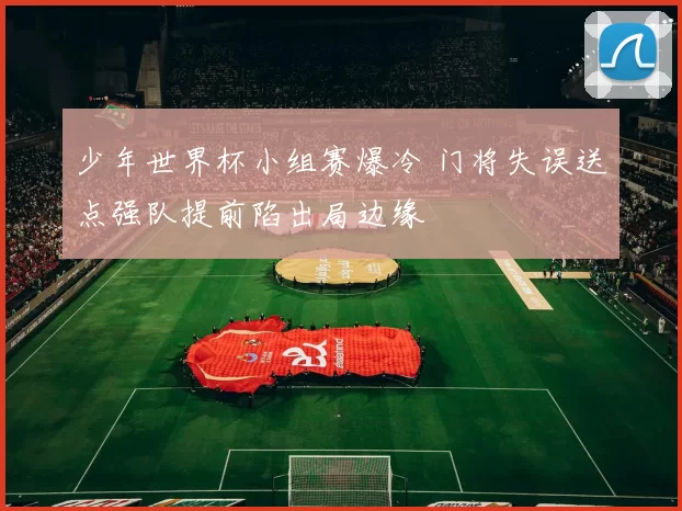 少年世界杯小组赛爆冷 门将失误送点强队提前陷出局边缘