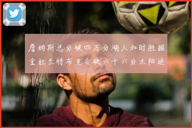 詹姆斯总分破四万分湖人加时胜掘金杜兰特布克合砍六十六分太阳逆转国王