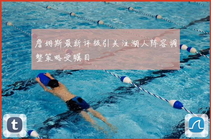 詹姆斯最新评级引关注湖人阵容调整策略受瞩目