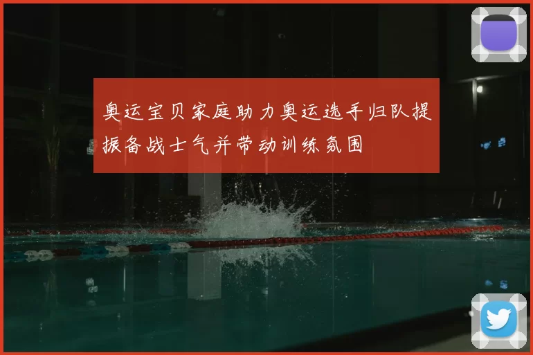 奥运宝贝家庭助力奥运选手归队提振备战士气并带动训练氛围