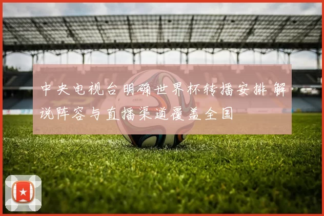 中央电视台明确世界杯转播安排 解说阵容与直播渠道覆盖全国