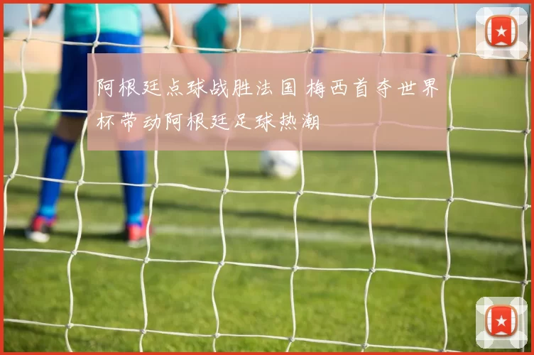 阿根廷点球战胜法国 梅西首夺世界杯带动阿根廷足球热潮