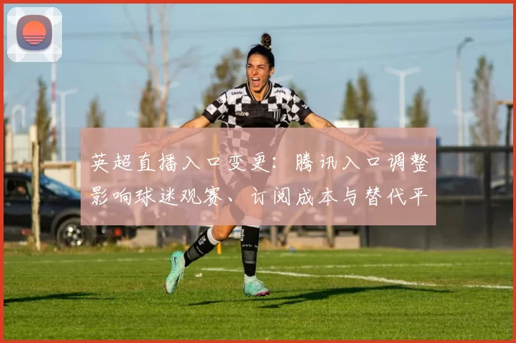 英超直播入口变更：腾讯入口调整影响球迷观赛、订阅成本与替代平台选择