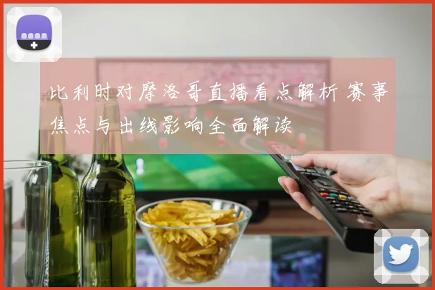 比利时对摩洛哥直播看点解析 赛事焦点与出线影响全面解读