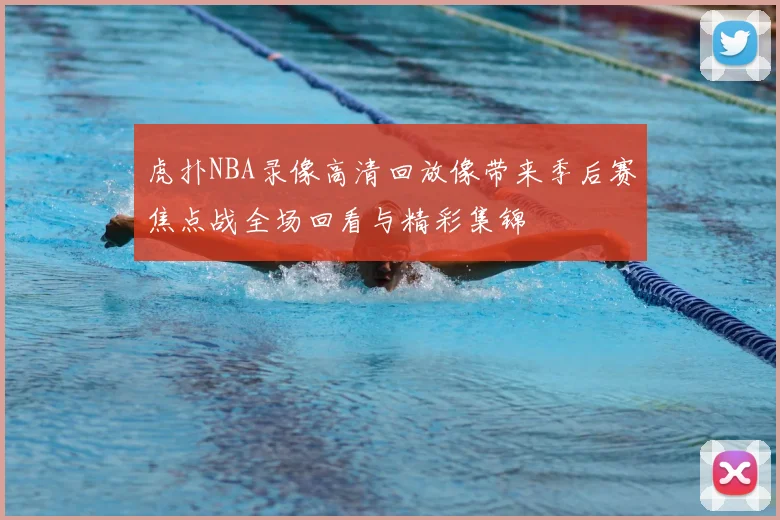 虎扑NBA录像高清回放像带来季后赛焦点战全场回看与精彩集锦