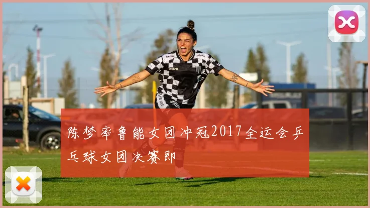 陈梦率鲁能女团冲冠2017全运会乒乓球女团决赛即
