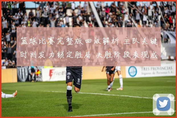 篮球比赛完整版回放解析 主队关键时刻发力锁定胜局 决胜阶段表现成看点