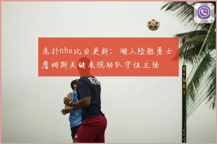 虎扑nba比分更新:湖人险胜勇士 詹姆斯关键表现助队守住主场