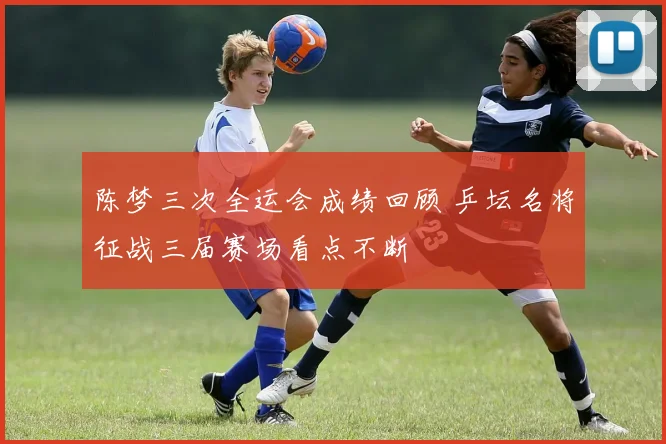 陈梦三次全运会成绩回顾 乒坛名将征战三届赛场看点不断